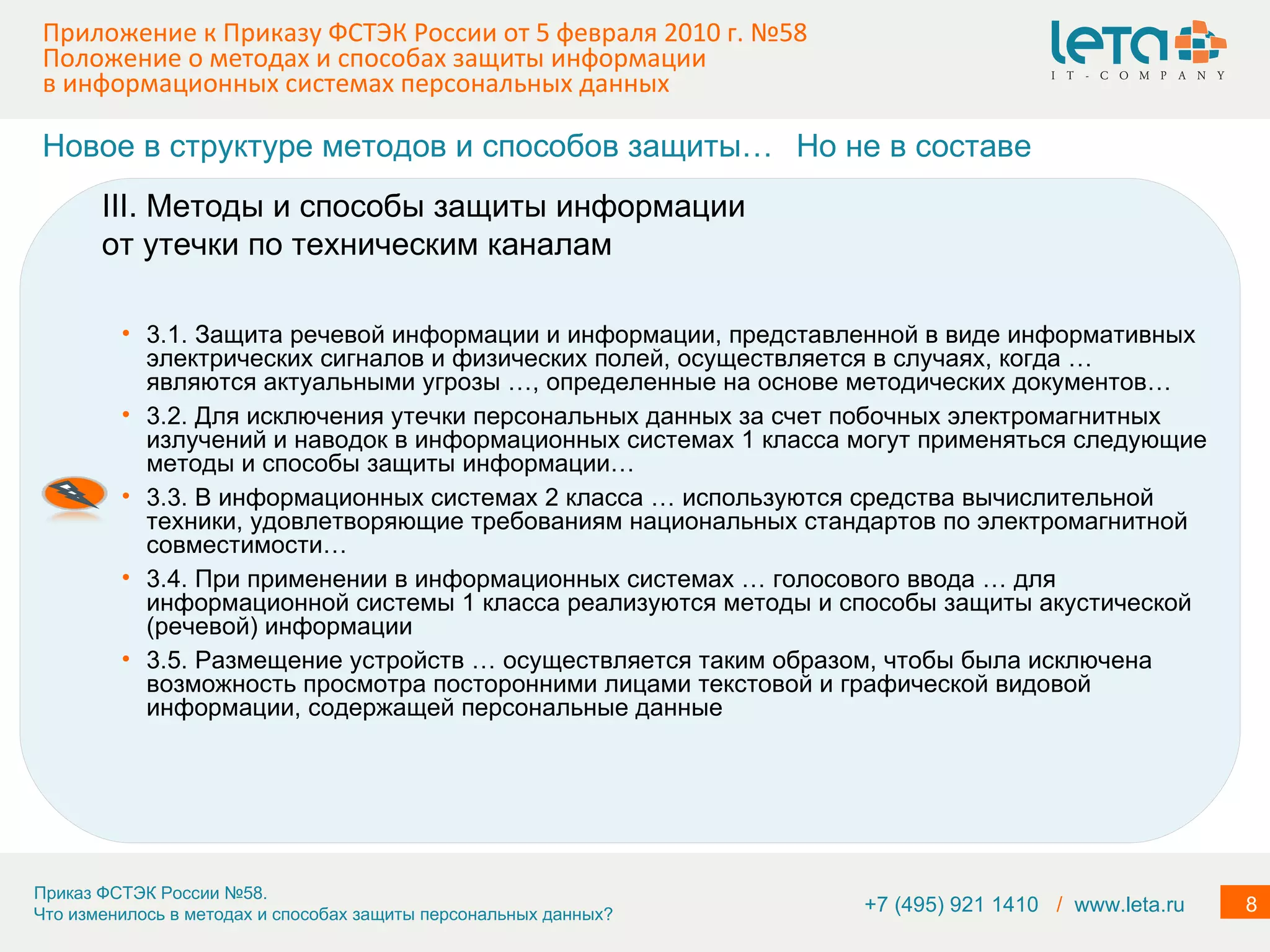 Приложение к Приказу ФСТЭК России от 5 февраля 2010 г. №58  Положение о методах и способах защиты информации в информационных системах персональных данных 3.1. Защита речевой информации и информации, представленной в виде информативных электрических сигналов и физических полей, осуществляется в случаях, когда … являются актуальными угрозы …, определенные на основе методических документов… 3.2. Для исключения утечки персональных данных за счет побочных электромагнитных излучений и наводок в информационных системах 1 класса могут применяться следующие методы и способы защиты информации… 3.3. В информационных системах 2 класса … используются средства вычислительной техники, удовлетворяющие требованиям национальных стандартов по электромагнитной совместимости…  3.4. При применении в информационных системах … голосового ввода … для информационной системы 1 класса реализуются методы и способы защиты акустической (речевой) информации 3.5. Размещение устройств … осуществляется таким образом, чтобы была исключена возможность просмотра посторонними лицами текстовой и графической видовой информации, содержащей персональные данные III. Методы и способы защиты информации от утечки по техническим каналам Новое в структуре методов и способов защиты… Но не в составе +7 (495) 921 1410  /   www.leta.ru 