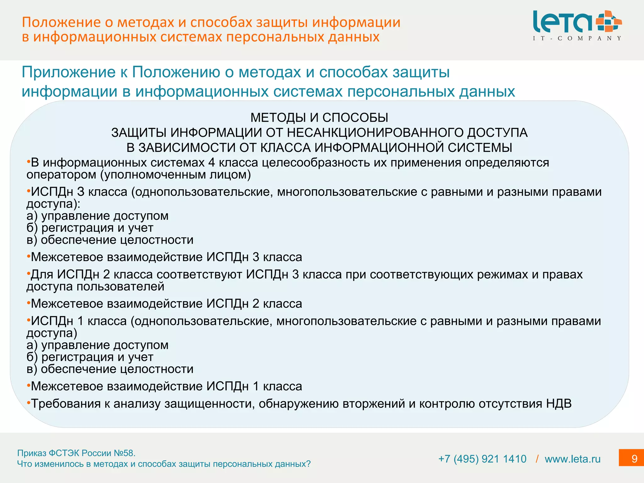 Положение о методах и способах защиты информации в информационных системах персональных данных МЕТОДЫ И СПОСОБЫ ЗАЩИТЫ ИНФОРМАЦИИ ОТ НЕСАНКЦИОНИРОВАННОГО ДОСТУПА В ЗАВИСИМОСТИ ОТ КЛАССА ИНФОРМАЦИОННОЙ СИСТЕМЫ В информационных системах 4 класса целесообразность их применения определяются оператором (уполномоченным лицом) ИСПДн З класса (однопользовательские, многопользовательские с равными и разными правами доступа): а) управление доступом б) регистрация и учет в) обеспечение целостности Межсетевое взаимодействие ИСПДн 3 класса Для ИСПДн 2 класса соответствуют ИСПДн 3 класса при соответствующих режимах и правах доступа пользователей Межсетевое взаимодействие ИСПДн 2 класса ИСПДн 1 класса (однопользовательские, многопользовательские с равными и разными правами доступа)  а) управление доступом б) регистрация и учет в) обеспечение целостности Межсетевое взаимодействие ИСПДн 1 класса  Требования к анализу защищенности, обнаружению вторжений и контролю отсутствия НДВ Приложение к Положению о методах и способах защиты информации в информационных системах персональных данных +7 (495) 921 1410  /   www.leta.ru 