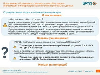 Приложение к Положению о методах и способах защиты информации в информационных системах персональных данных +7 (495) 921 1410  /   www.leta.ru Нельзя ли попроще? «Методы и способы…», раздел 2: Межсетевые экраны, которые обеспечивают выполнение указанных выше функций,  [ МЭ, применяемые в ИСПДн 3 класса ]   применяются в распределенных информационных системах 2 и 1 классов при их разделении на отдельные части. При разделении информационной системы при помощи межсетевых экранов на отдельные части системы для указанных частей системы может устанавливаться более низкий класс, чем для информационной системы в целом. Отрицательные плюсы и положительные минусы И тем не менее… ИСПДн 1 и 2 класса можно защищать с помощью МЭ 5 класса?  Вопросы уже возникают: Только при условии выполнения требований разделов 3 и 4 к МЭ ИСПДн 2 и 1 классов Можно присвоить отдельной части системы более низкий класс при наличии классификационных признаков ИСПДн более высокого класса? Только при наличии у выделенного сегмента классификационных признаков ИСПДн более низкого класса 