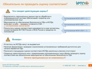 Обязательно ли проводить оценку соответствия? +7 (495) 921 1410  /   www.leta.ru Безопасность персональных данных при их обработке в информационной системе обеспечивает оператор или уполномоченное лицо Мероприятия по обеспечению безопасности ПДн в ИСПДн включают в себя… проверку готовности СЗИ   …  с составлением заключений  Результаты оценки соответствия оцениваются в ходе экспертизы, осуществляемой ФСТЭК России и ФСБ России в пределах их полномочий Постановление №781-2007 г., п. 18 Постановление №781-2007 г., п. 10 Постановление №781-2007 г., п. 12 Что говорят действующие нормы? Выводы: Аттестаты на ИСПДн могут не выдаваться Наличия Заключения с выводом о выполнении установленных требований достаточно для начала обработки ПДн Различия в процедурах оценки соответствия ИСПДн различных классов отсутствуют Оператор самостоятельно или с привлечением уполномоченного лица обязан проводить оценку соответствия как обязательное мероприятие по обеспечению безопасности ПДн Ничего принципиально не изменилось!!! 