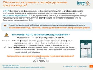 Обязательно ли применять сертифицированные средства защиты? Формально исключены требования по применению сертифицированных средств защиты Реализованные методы и способы защиты должны обеспечить нейтрализацию угроз!!! Что говорит ФЗ «О техническом регулировании»? Федеральный закон от 27 декабря 2002 г. № 184-ФЗ Ст. 2, абз. 19: Сертификация   - форма осуществляемого органом по сертификации подтверждения соответствия объектов требованиям технических регламентов, положениям стандартов или условиям договоров. Ст. 20, ч. 3: Обязательное  подтверждение соответствия осуществляется в формах: Исключительно на соответствие требованиям технического регламента!!! (ст. 23, ч.1) Ст. 5, часть 1!!! СТР-К:  Для защиты конфиденциальной информации используются  сертифицированные  по требованиям безопасности информации технические средства защиты информации (п.2.16). «Основные мероприятия…»:  СЗИ, применяемые в ИСПДн, в установленном порядке проходят процедуру оценки соответствия, включая  сертификацию  на соответствие требованиям по безопасности  информации (п. 3.3). +7 (495) 921 1410  /   www.leta.ru принятия декларации о соответствии (декларирование соответствия); обязательной сертификации. 