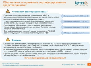 Обязательно ли применять сертифицированные средства защиты? Средства защиты информации, применяемые в ИС, в установленном порядке проходят процедуру оценки соответствия Методы и способы защиты информации от НСД: … использование средств защиты информации, прошедших в установленном порядке процедуру оценки соответствия…  Программное обеспечение средств защиты информации, применяемых в информационных системах 1 класса, проходит контроль отсутствия НДВ Для информационных систем 1 класса применяется ПО СЗИ,   соответствующее 4 уровню контроля отсутствия НДВ «Методы и способы…», п. 7 Постановление №781-2007 г., п. 5 «Положение о методах…», п. 2.1 «Положение о методах…», п. 2.12 +7 (495) 921 1410  /   www.leta.ru Что говорят действующие нормы? Выводы:  Основанием для обязательной сертификации является ФЗ «О техническом регулировании», согласно которому в отсутствие принятого технического регламента ФСТЭК России правомочна устанавливать соответствующие требования В новом Положении напрямую говорится лишь о сертификации на соответствие 4 уровню контроля отсутствия НДВ средств защиты информации, используемых в ИСПДн 1 класса Прочие средства защиты должны также проходить процедуру оценки соответствия, одной из форм которой является сертификация («на ТУ») Ничего принципиально не изменилось!!! 