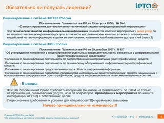 Обязательно ли получать лицензии? +7 (495) 921 1410  /   www.leta.ru Мероприятия по обеспечению безопасности персональных данных при их обработке в информационных системах включают в себя …  в) проверку готовности средств защиты информации к использованию с составлением заключений о возможности их эксплуатации; Постановление Правительства РФ от 15 августа 2006 г. № 504 «О лицензировании деятельности по технической защите конфиденциальной информации» Под  технической защитой конфиденциальной информации  понимается комплекс мероприятий и  (или) услуг  по ее защите от несанкционированного доступа, в том числе и по техническим каналам, а также от специальных воздействий на такую информацию в целях ее уничтожения, искажения или блокирования доступа к ней (пункт 2) Лицензирование в системе ФСТЭК   России Постановление Правительства РФ от 29 декабря 2007 г. N 957 "Об утверждении положений о лицензировании отдельных видов деятельности, связанных с шифровальными (криптографическими) средствами"  Положение о лицензировании деятельности по распространению шифровальных (криптографических) средств; Положение о лицензировании деятельности по техническому обслуживанию шифровальных (криптографических) средств; Положение о лицензировании предоставления услуг в области шифрования информации; Положение о лицензировании разработки, производства шифровальных (криптографических) средств, защищенных с использованием шифровальных (криптографических) средств информационных и телекоммуникационных систем. Лицензирование в системе ФСБ   России Выводы:  ФСТЭК России имеет право требовать получения лицензий на деятельность по ТЗКИ не только от организаций, оказывающих услуги, но и от операторов,  проводящих мероприятия  по защите информации от НСД в собственных целях Лицензионные требования и условия для операторов ПДн чрезмерно завышены Ничего принципиально не изменилось!!! 