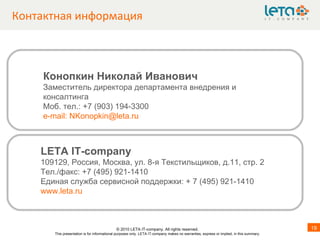 Контактная информация LETA IT-company 109 1 29, Россия, Москва, ул. 8-я Текстильщиков, д.11, стр.   2  Тел. / факс: +7 ( 4 95) 921-1410 Единая служба сервисной поддержки: + 7 (495) 921-1410  www.leta.ru Конопкин Николай Иванович Заместитель директора департамента внедрения и консалтинга Моб. тел.: +7 (903) 194-3300 e - mail :  [email_address] © 20 1 0 LETA IT-company. All rights reserved. This presentation is for informational purposes only. LETA IT-company makes no warranties, express or implied, in this summary. 