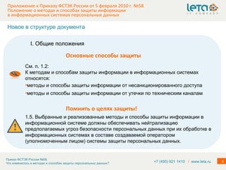Приложение к Приказу ФСТЭК России от 5 февраля 2010 г. №58  Положение о методах и способах защиты информации в информационных системах персональных данных См. п. 1.2: К методам и способам защиты информации в информационных системах относятся: методы и способы защиты информации от несанкционированного доступа методы и способы защиты информации от утечки по техническим каналам 1.5. Выбранные и реализованные методы и способы защиты информации в информационной системе должны обеспечивать нейтрализацию предполагаемых угроз безопасности персональных данных при их обработке в информационных системах в составе создаваемой оператором (уполномоченным лицом) системы защиты персональных данных. Помнить о целях защиты! I. Общие положения Основные способы защиты Новое в структуре документа +7 (495) 921 1410  /   www.leta.ru 