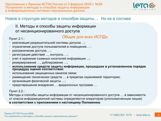 Приложение к Приказу ФСТЭК России от 5 февраля 2010 г. №58  Положение о методах и способах защиты информации в информационных системах персональных данных Пункт 2.1.: реализация разрешительной системы допуска ...; ограничение доступа пользователей в помещения… ; разграничение доступа …; регистрация действий ..., контроль …; учет и хранение съемных носителей информации ...; резервирование …, дублирование …; использование средств защиты информации, прошедших в установленном порядке процедуру оценки соответствия ; использование защищенных каналов связи; размещение технических средств … в пределах охраняемой территории; организация физической защиты …; предотвращение внедрения … вредоносных программ … Новое в структуре методов и способов защиты… Общие для всех ИСПДн Но не в составе II. Методы и способы защиты информации от несанкционированного доступа Пункт 2.2.: Методы и способы защиты информации от несанкционированного доступа … в зависимости от класса информационной системы определяются оператором (уполномоченным лицом) в соответствии с приложением к настоящему Положению +7 (495) 921 1410  /   www.leta.ru 