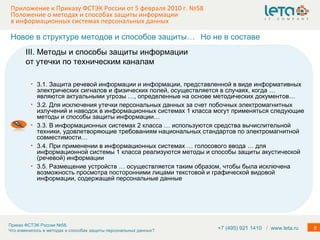 Приложение к Приказу ФСТЭК России от 5 февраля 2010 г. №58  Положение о методах и способах защиты информации в информационных системах персональных данных 3.1. Защита речевой информации и информации, представленной в виде информативных электрических сигналов и физических полей, осуществляется в случаях, когда … являются актуальными угрозы …, определенные на основе методических документов… 3.2. Для исключения утечки персональных данных за счет побочных электромагнитных излучений и наводок в информационных системах 1 класса могут применяться следующие методы и способы защиты информации… 3.3. В информационных системах 2 класса … используются средства вычислительной техники, удовлетворяющие требованиям национальных стандартов по электромагнитной совместимости…  3.4. При применении в информационных системах … голосового ввода … для информационной системы 1 класса реализуются методы и способы защиты акустической (речевой) информации 3.5. Размещение устройств … осуществляется таким образом, чтобы была исключена возможность просмотра посторонними лицами текстовой и графической видовой информации, содержащей персональные данные III. Методы и способы защиты информации от утечки по техническим каналам Новое в структуре методов и способов защиты… Но не в составе +7 (495) 921 1410  /   www.leta.ru 