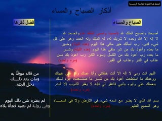 الصباح والمساء أصبحنا وأصبح الملك لله  ( أمسينا وأمسى الملك لله )   والحــمد لله  لا إله إلا الله وحده لا شريك له، له الملك وله الحمد وهو على كل شيء قدير، رب أسألك خير مافي هذا اليوم  ( هذه الليلة )   وخــير  ما بعده وأعوذ بك من شر مافي هذا اليوم  ( هذه الليلة )   وشـــر  ما بعده رب أعوذ بك من الكسل وسوء الكبر رب اعوذ بك مــن عذاب في النار وعذاب في القبر .   ( مره واحده ) فضل ذكرها أذكار الصباح والمساء اللهم انت ربي لا إله إلا أنت خلقتني وأنا عبدك وأنا على عهدك ووعدك ما استطعت أعوذ بك من شـــر ما صنـــعت، أبوء لـــك  بنعمتك علي وأبوء بذنبي فاغفر لي فإنه لا يغفر الذنوب إلا أنت .   ( مره واحده ) من قاله موقناً به ومات بعد ذلــــك دخل الجنة . بسم الله الذي لا يضر مع اسمه شيء في الأرض ولا في السمــــاء وهو السميع العليم .   ( مره واحده ) لم يضره شي ذلك اليوم وفي رواية  لم تصبه فجأة بلاء اضغط هنا للعودة للقائمة الرئيسية 