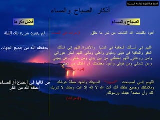 الصباح والمساء أعوذ بكلمات الله التامات من شر ما خلق .  3  مرات في المساء فضل ذكرها أذكار الصباح والمساء لم يضره شيء تلك الليلة اللهم إني أســألك الـعافية في الدنـيا  والآخـرة .  اللهم إني اسألك العفو والعافية في ديني ودنياي وأهلي ومالي .  اللهم استر عوراتي وآمن روعاتي .  اللهم احفظني من بين يدي ومن خلفي وعن يميني وعن شمالي ومن فوقي وأعوذ بعظمتك أن أغتال من تحتي .   ( مره واحده ) يحفظه الله من جميع الجهات اللهــم إنــي أصبــحت  ”أمسيت“   أشــهدك وأشهد حملة عرشك وملائكتك وجميع خلقك أنك أنت الله لا إله إلا انت وحدك لا شريك لك وأن محمداً عبدك ورسولك .   (4  مرات ) من قالها في الصباح أو المساء أعتقه الله من النار اضغط هنا للعودة للقائمة الرئيسية 