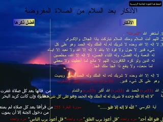 الأذكار 1.  أستغفر الله  ” 3 مرات“   . 2.  اللهم أنت السلام ومنك السلام تباركت ياذا الجلال والإكــرام . 3.  لا إله إلا الله وحده لا شريك له .  له الملك وله الحمد وهو على كل شيء قدير لا حول ولا قوة إلا بالله لا إله إلا الله ولا نعبد إلا ايــاه  له النعمة وله الفضل، وله الثناء الحسن، لا إله إلا الله، مخلصين له الدين ولو كره الكافرون، اللهم لا مانع لما أعطيت ولا معطي  لما منعت، ولا ينفع ذا الجدّ منك الجدّ . فضل ذكرها الأذكار بعد السلام من الصلاة المفروضة لا إله إلا الله وحده لا شريك له، له الملك وله الحمد يحيي ويميـت  وهو على كل شيء قدير .  10  مرات بعد صلاة الفجر والمغرب سبحان الله  (33 مره )   الحمد لله  (33 مره )   الله أكبر  (33 مره )   والتمام المائة  ”لا إله إلا الله وحده لا شريك له له الملك وله الحمد وهو على كل شيء قدير“ من  قالها بعد كل صلاة غفرت خطاياه وإن كانت كزبد البحر آية الكرسي  ” الله لا إله إلا هو  ......“   سورة البقرة  255 من قرأها بعد كل صلاه لم يمنعه من دخول الجنة إلا أن يموت ” قل هو الله أحد“   مره واحده  ”قل أعوذ برب الفلق“  مره واحده ”  قل أعوذ برب الناس“   مره واحده اضغط هنا للعودة للقائمة الرئيسية 