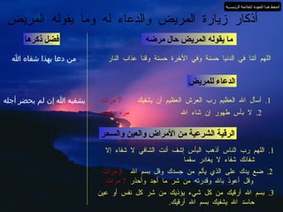 ما يقوله المريض حال مرضه اللهم آتنا في الدنيا حسنة وفي الآخرة حسنة وقنا عذاب النار فضل ذكرها أذكار زيارة المريض والدعاء له وما يقوله المريض من دعا بهذا شفاه الله الدعاء للمريض 1.  أسأل الله العظيم رب العرش العظيم أن يشفيك  7  مرات يشفيه الله إن لم يحضر أجله 2.  لا بأس طهور إن شاء الله   مره واحده الرقية الشرعية من الأمراض والعين والسحر 1.  اللهم رب الناس أذهب البأس إشف أنت الشافي لا شفاء إلا  شفائك شفاء لا يغادر سقما 2.  ضع يدك على الذي يألم من جسدك وقل بسم الله  3  مرات   وقل أعوذ بالله وقدرته من شر ما   أجد وأحذر  7  مرات 3.  بسم الله أرقيك من كل شيء يؤذيك من شر كل نفس أو عين  حاسد الله يشفيك بسم الله أرقيك . اضغط هنا للعودة للقائمة الرئيسية 