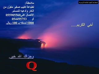 أخي الكريم ..... شكراً لك لقراءة الأذكار وأرجوا من الله الـــكريم المنان أن يكــون ما كتبــته نــال عــلى رضــــاه ثـم رضاك وأرجوا منـــك ان تــنشر هذه الأذكار لأكبر قدر ممكن وأسأل الله أن يثيبك ويأجرك على ما تفعل . وجزاك الله خير . والسلام عليكم ورحمةُ  وبركاته Q ملاحظة : لطباعة كتيب صغير مكوّن من أذكار وأدعيه للمسلم . الاتصال على 055905560 أو    054495753 1000  نسخه بـ  100  ريال . اضغط هنا للعودة للقائمة الرئيسية 