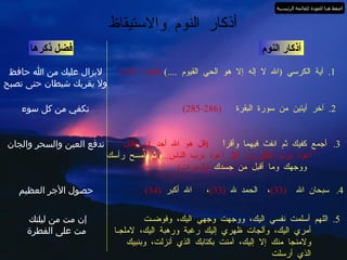 أذكار النوم والاستيقاظ أذكار النوم 1.  آية الكرسي  ( الله لا إله إلا هو الحي القيوم  ....)  ( البقرة  255) فضل ذكرها لايزال عليك من الله حافظ ولا يقربك شيطان حتى تصبح 2.  آخر آيتين من سورة البقرة  (286-285) تكفي من كل سوء 3.  أجمع كفيك ثم انفث فيهما وأقراْ  ( قل هو الله أحد ..)  و  ( قـل  أعوذ برب الفلق ..)  و  ( قل أعوذ برب الناس ...)  ثم امسح رأسك ووجهك وما أقبل من جسدك  (3  مرات ) تدفع العين والسحر والجان 4.  سبحان الله  (33) ،  الحمد لله  (33) ،  الله أكبر   (34) حصول الأجر العظيم 5.  اللهم أسلمت نفسي اليك، ووجهت وجهي اليك، وفوضـت أمري اليك، وألجات ظهري إليك رغبة ورهبة اليك، لاملجـا ولامنجا منك إلا إليك، آمنت بكتابك الذي أنزلت، وبنبيك الذي أرسلت إن مت من ليلتك  مت على الفطرة اضغط هنا للعودة للقائمة الرئيسية 