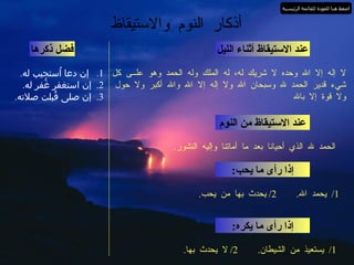 أذكار النوم والاستيقاظ عند الاستيقاظ أثناء الليل لا إله إلا الله وحده لا شريك له، له الملك وله الحمد وهو علــى كل شيء قدير الحمد لله وسبحان الله ولا إله إلا الله والله أكبر ولا حول ولا قوة إلا بالله فضل ذكرها 1.  إن دعا اُستجيب له . 2.  إن استغفر غُفر له . 3.  إن صلى قُبلت صلاته . عند الاستيقاظ من النوم الحمد لله الذي أحيانا بعد ما أماتنا وإليه النشور . إذا رأى ما يحب : 1/  يحمد الله .  2/  يحدث بها من يحب . إذا رأى ما يكره : 1/  يستعيذ من الشيطان .  2/  لا يحدث بها . اضغط هنا للعودة للقائمة الرئيسية 