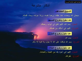 أذكار متنوعة التسبيح المضاعف سبحان الله وبحمده، عدد خلقه، ورضا نفسه، وزنة عرشه، ومداد كلماته . عند دخول وخروج المسجد الدخول /  بسم الله، اللهم إفتح لي أبواب رحمتك . الخروج /  اللهم إني أسألك من فضلك . عند دخول وخروج المنزل الدخول /  بسم الله . الخروج /  بسم الله توكلت على الله لا حول ولا قوة إلا بالله . عند دخول وخروج الخلاء الدخول /  اللهم أني أعوذ بك من الخبث والخبائث . الخروج /  غفرانك . اضغط هنا للعودة للقائمة الرئيسية 