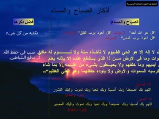 أذكار الصباح والمساء الصباح والمساء ” قل هو الله أحد“  3  مرات  “قل أعوذ برب الفلق“  3  مرات ” قل أعوذ برب الناس“  3  مرات فضل ذكرها تكفيه من كل شيء ”  الله لا إله إلا هو الحي القــيوم لا تأخــذه سنة ولا نـــــــــــوم له مافي الســـموات وما في الأرض مـــن ذا الذي يـــشفع عنده إلا بإذنه يعلم  ما   بين أيديهم وما خلفهم ولا يحيـــطون بشـيء من علـــمه إلا بما شاء وسع كرسيه السموات والأرض ولا يئوده حفظهما وهو العلي العظيم“ 1.  سبب في حفظ الله . 2.  تدفع الشياطين . إذا أصبح / اللهم بك أصبحنا وبك أمسينا وبك نحيا وبك نموت وإليك النشور   ( مره واحده ) إذا أمسى / اللهم بك أمسينا وبك أصبحنا وبك نحيا وبك نموت وإليك المصير   ( مره واحده ) ( مره واحده ) اضغط هنا للعودة للقائمة الرئيسية 