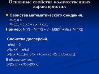 Основные свойства количественных характеристик Свойства математического ожидания. M(c) = c M(c 1 x 1  + c 2 x 2 ) = c 1 x 1  + c 2 x 2 Пример.   M(Y) = M(f(X) +  ε ) =  M(f(X))+M( ε )=M(f(X)) Свойства дисперсий. σ 2 (с) = 0 σ 2 (с + x )  =  σ 2 ( x ) σ 2 ( c 1 x 1 +c 2 x 2 ) =c 1 σ 2 ( x 1 )  +c 2 σ 2 ( x 2 )  +2c 1 c 2 Cov(x 1 x 2 ) В общем случае: σ 2 ( Σ с i x i ) = c T Cov(XX)c 