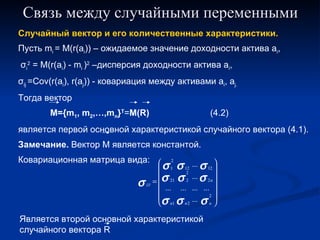 Связь между случайными переменными Случайный вектор и его количественные характеристики. Пусть  m i  = M(r(a i )) –  ожидаемое значение доходности актива  a i , σ i 2  = M(r(a i ) - m i  ) 2  – дисперсия доходности актива  a i ,  σ ij  =Cov(r(a i ), r(a j )) -  ковариация между активами  a i , a j. Тогда вектор  M={m 1 , m 2 ,…,m n } T = M(R) (4.2) является первой основной характеристикой случайного вектора (4.1). Замечание.  Вектор М является константой. Ковариационная матрица вида: Является второй основной характеристикой случайного вектора  R 
