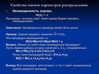 Свойства оценок параметров распределения. Несмещенность оценки. М( ã ) = а Процедуры, которые дают такие оценки будим называть несмещенными. Замечание.  Несмещенных процедур может быть много. Пример.  Оценка среднего значения.  X=1/n Σ x i Эта процедура несмещенная т.к.  М(Х)=М( μ + U)=M( μ )+M(U) =  μ Вопрос.  Можно ли найти иную несмещенную процедуру ? Пусть имеем выборку из двух значений  x 1   и  x 2 ,  следовательно:  M(x 1 )=M(x 2 )= μ  b  σ (x 1 )= σ (x 2 )= σ Пусть такой процедурой будет:  Z= λ 1 x 1 + λ 2 x 2 M(Z) = M( λ 1 x 1 + λ 2 x 2 )=( λ 1 + λ 2 ) μ Вывод.  Все процедуры, для которых  λ 1 + λ 2 =1 дают несмещенные оценки среднего значения . 