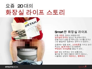 Smart 한 화장실 라이프   보통  대변 은 집에서 해결하지만 일주일에 한두번  정도는 학교에서 한다 . 읽을거리가 없을 땐 벽에 있는 낙서를 보거나 그냥 볼일에만 집중하는 경우가 더 많았다 . 요즘에는 일을 보며 ,   스마트폰 을 가지고 논다 . 학교는   wi-fi 지원 이 되기때문에 부담없는 모바일웹 을 즐길 수 있다 . 5 분   정도 머무르는 것이 보통이며 , 들어갈 땐 기분이 별로인 경우가 많으나 , 나올때는 상당히  개운하고 ,  행복하다 요즘  20 대의 화장실 라이프 스토리 