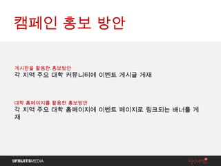 캠페인 홍보 방안 게시판을 활용한 홍보방안 각 지역 주요 대학 커뮤니티에 이벤트 게시글 게재 대학 홈페이지를 활용한 홍보방안 각 지역 주요 대학 홈페이지에 이벤트 페이지로 링크되는 배너를 게재 