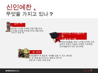 신인예찬 ,  무엇을 가지고 있나 ? 5 년째 디지털 마케팅 전문가를 양성 디지털 마케팅 인턴쉽 프로그램으로는  역사가 깊은 편 깊은 역사 사회초년생들을 위한 디지털 마케팅 교육 실무와 학문이 적절히 조합된 커리큐럼 교육생들에게 인턴 급여제공 앞서가는 디지털마케팅  교육프로그램 사회생활에 꼭 필요한 지혜를 얻을 수 있는 멘토링 더 큰 꿈을 품게 만드는 열정의 메시지 5 명 중  1 명은 취업 보장 큰 비전 