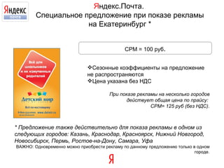 Я ндекс.Почта.  Специальное предложение при показе рекламы на Екатеринбург * Сезонные коэффициенты на предложение не распространяются Цена указана без НДС При показе рекламы на несколько городов действует общая цена по прайсу:  CPM=  125   руб (без НДС). CPM =  100   руб . * Предложение также действительно для показа рекламы в одном из следующих городов: Казань, Краснодар, Красноярск, Нижний Новгород, Новосибирск, Пермь, Ростов-на-Дону, Самара, Уфа ВАЖНО: Одновременно можно приобрести рекламу по данному предложению только в одном городе. 