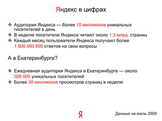 Аудитория Яндекса — более  10  миллионов  уникальных посетителей в день В неделю посетители Яндекса читают около  1,3  млрд.  страниц Каждый месяц пользователи Яндекса получают более  1   5 00   000   000  ответов на свои вопросы А в Екатеринбурге? Ежедневная аудитория Яндекса в Екатеринбурге — около  300 000  уникальных посетителей Более  30 миллионов  просмотров страниц в неделю Я ндекс в цифрах Данные   на июль 2009 
