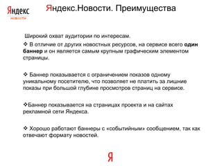 Я ндекс.Новости. Преимущества Широкий охват аудитории по интересам. В отличие от других новостных ресурсов, на сервисе всего  один баннер  и он является самым крупным графическим элементом страницы. Баннер показывается с ограничением показов одному уникальному посетителю, что позволяет не платить за лишние показы при большой глубине просмотров страниц на сервисе. Баннер показывается на страницах проекта и на сайтах рекламной сети   Яндекса. Хорошо работают баннеры с «событийным» сообщением, так как отвечают формату новостей. 
