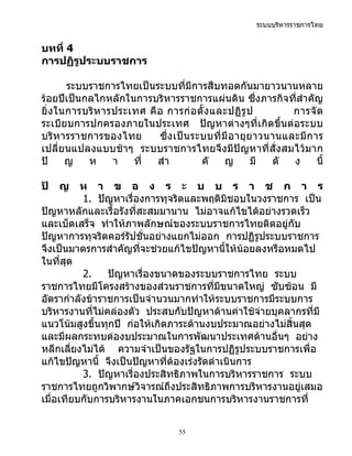 ระบบบริหารราชการไทย


บทที่ 4
การปฏิรูประบบราชการ

        ระบบราชการไทยเป็นระบบที่มีการสืบทอดกันมายาวนานหลาย
ร้อยปีเป็นกลไกหลักในการบริหารราชการแผ่นดิน ซึ่งภารกิจที่สำาคัญ
ยิ่ ง ในการบริ ห ารประเทศ คื อ การก่ อ ตั้ ง และปฏิ รู ป           การจั ด
ระเบียบการปกครองภายในประเทศ ปัญหาต่างๆที่เกิดขึ้นต่อระบบ
บริห ารราชการของไทย          ซึ่ ง เป็ น ระบบที่ มี อ ายุ ย าวนานและมี ก าร
เปลี่ยนแปลงแบบช้าๆ ระบบราชการไทยจึงมีปัญหาที่สั่ง สมไว้มาก
ปั      ญ   ห      า   ที่   สำา           คั     ญ        มี  ดั  ง      นี้

ปั   ญ    ห า ข อ ง ร ะ บ บ ร า ช ก า ร
          1. ปัญหาเรื่องการทุจริตและพฤติมิชอบในวงราชการ เป็น
ปัญหาหลักและเรื้อรังที่สะสมมานาน ไม่อาจแก้ไขได้อย่างรวดเร็ว
และเบ็ดเสร็จ ทำาให้ภาพลักษณ์ของระบบราชการไทยติดอยู่กับ
ปัญหาการทุจริตคอร์รัปชั่นอย่างแยกไม่ออก การปฏิรูประบบราชการ
จึงเป็นมาตรการสำาคัญที่จะช่วยแก้ไขปัญหานี้ให้น้อยลงหรือหมดไป
ในที่สุด
          2.    ปัญหาเรื่องขนาดของระบบราชการไทย ระบบ
ราชการไทยมีโครงสร้างของส่วนราชการที่มีขนาดใหญ่ ซับซ้อน มี
อัตรากำาลังข้าราชการเป็นจำานวนมากทำาให้ระบบราชการมีระบบการ
บริหารงานที่ไม่คล่องตัว ประสบกับปัญหาด้านค่าใช้จ่ายบุคลากรที่มี
แนวโน้มสูงขึ้นทุกปี ก่อให้เกิดภาระด้านงบประมาณอย่างไม่สิ้นสุด
และมีผลกระทบต่องบประมาณในการพัฒนาประเทศด้านอื่นๆ อย่าง
หลีกเลี่ยงไม่ได้ ความจำาเป็นของรัฐในการปฏิรูประบบราชการเพื่อ
แก้ไขปัญหานี้ จึงเป็นปัญหาที่ต้องเร่งรัดดำาเนินการ
          3. ปัญหาเรื่องประสิทธิภาพในการบริหารราชการ ระบบ
ราชการไทยถูกวิพากษ์วิจารณ์ถึงประสิทธิภาพการบริหารงานอยู่เสมอ
เมื่อเทียบกับการบริหารงานในภาคเอกชนการบริหารงานราชการที่


                                     55
 