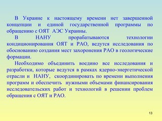В Украине к настоящему времени нет завершенной концепции и единой государственной программы по обращению с ОЯТ  АЭС Украины.  В НАНУ прорабатываются технологии кондиционирования ОЯТ и РАО, ведутся исследования по обоснованию создания мест захоронения РАО в геологические формации. Необходимо объединить воедино все исследования и разработки, которые ведутся в рамках ядерно-энергетической отрасли и  НАНУ,  скоординировать по времени выполнения программ и обеспечить  нужными объемами финансирования исследовательских работ и технологий в решении проблем обращения с ОЯТ и РАО. 