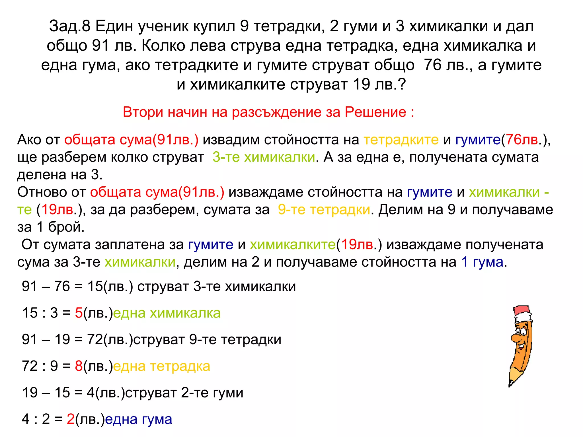 Зад.8 Един ученик купил 9 тетрадки, 2 гуми и 3 химикалки и дал общо 91 лв. Колко лева струва една тетрадка, една химикалка и една гума, ако тетрадките и гумите струват общо  76 лв., а гумите и химикалките струват 19 лв.? Втори начин на разсъждение за Решение : Ако от  общата сума(91лв.)  извадим стойността на  тетрадките  и  гумите ( 76лв .), ще разберем колко струват  3-те химикалки . А за една е, получената сумата делена на 3.  Отново от  общата сума(91лв.)  изваждаме стойността на  гумите  и  химикалки -  те  ( 19лв .), за да разберем, сумата за  9-те тетрадки . Делим на 9 и получаваме за 1 брой.  От сумата заплатена за  гумите  и  химикалките ( 19лв .) изваждаме получената сума за 3-те  химикалки , делим на 2 и получаваме стойността на  1 гума .  91 – 76 = 15(лв.) струват 3-те химикалки 15 : 3 =  5 (лв.) една химикалка 91 – 19 = 72(лв.)струват 9-те тетрадки 72 : 9 =  8 (лв.) една тетрадка 19 – 15 = 4(лв.)струват 2-те гуми 4 : 2 =  2 (лв.) една гума 