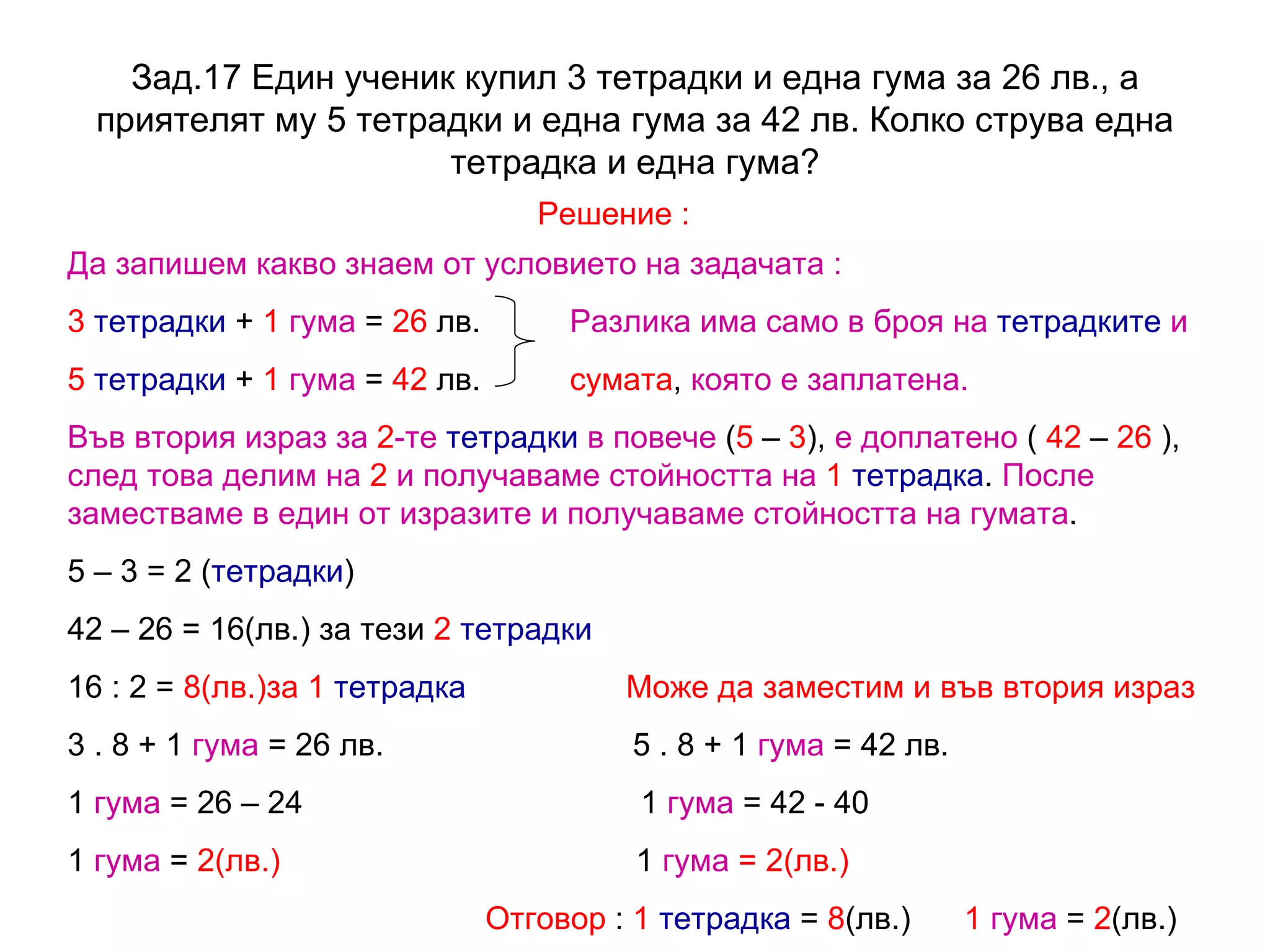 Зад.17  Един ученик купил 3 тетрадки и една гума за 26 лв., а приятелят му 5 тетрадки и една гума за 42 лв. Колко струва една тетрадка и една гума? Решение : Да запишем какво знаем от условието на задачата : 3   тетрадки  +  1   гума  =  26  лв.  Разлика има само в броя на   тетрадките   и  5   тетрадки  +  1  гума  =  42  лв.  сумата ,  която е заплатена. Във втория израз за  2 -те   тетрадки   в повече  ( 5  –  3 ),  е доплатено  (  42  –  26  ),  след това делим на  2  и получаваме стойността на   1   тетрадка .  После заместваме в един от изразите и получаваме стойността на   гумата . 5 – 3 = 2 ( тетрадки ) 42 – 26 = 16(лв.) за тези  2   тетрадки 16 : 2 =  8(лв.)за 1  тетрадка   Може да заместим и във втория израз 3 . 8 + 1  гума  = 26 лв.  5 . 8 + 1  гума  = 42 лв. 1  гума  = 26 – 24  1  гума  = 42 - 40 1  гума  =  2(лв.)  1  гума  = 2(лв.) Отговор  :  1   тетрадка  =  8 (лв.)  1   гума  =  2 (лв.)  