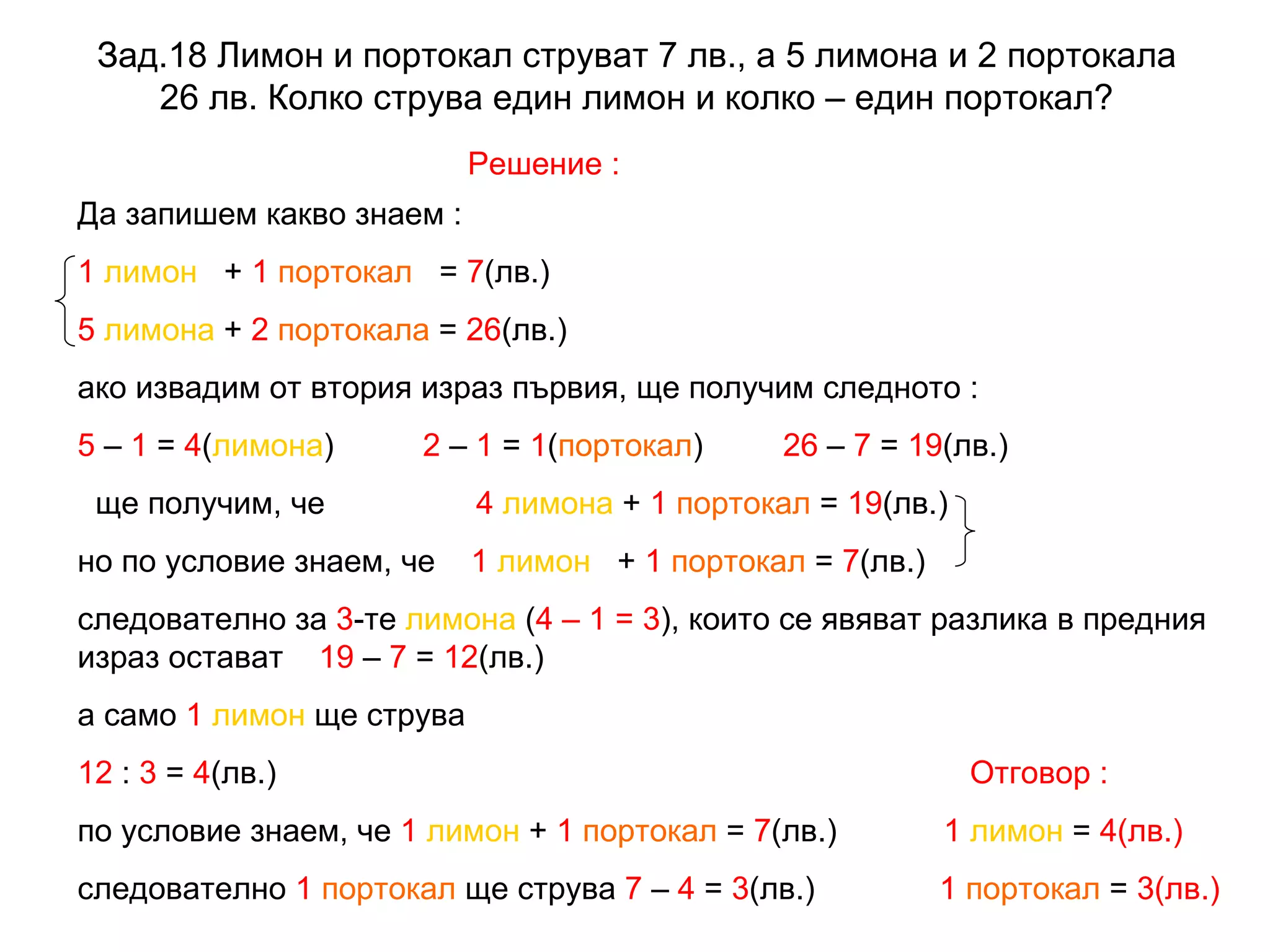 Зад.18  Лимон и портокал струват 7 лв., а 5 лимона и 2 портокала 26 лв. Колко струва един лимон и колко – един портокал ? Решение : Да запишем какво знаем : 1   лимон   +  1   портокал   =  7 (лв.) 5   лимона  +  2   портокала  =  26 (лв.) ако извадим от втория израз първия, ще получим следното : 5  –  1  =  4 ( лимона )  2  –  1  =  1 ( портокал )  26  –  7  =  19 (лв.)  ще получим, че   4   лимона  +  1   портокал  =  19 (лв.)  но по условие знаем, че  1   лимон   +  1   портокал  =  7 (лв.) следователно за  3 -те  лимона  ( 4 – 1 = 3 ), които се явяват разлика в предния израз остават  19  –  7  =  12 (лв.) а само  1   лимон  ще струва 12  :  3  =  4 (лв.)  Отговор : по условие знаем, че  1   лимон  +  1   портокал  =  7 (лв.)  1   лимон  =  4(лв.)   следователно  1   портокал  ще струва  7  –  4  =  3 (лв.)  1   портокал  =  3(лв.) 