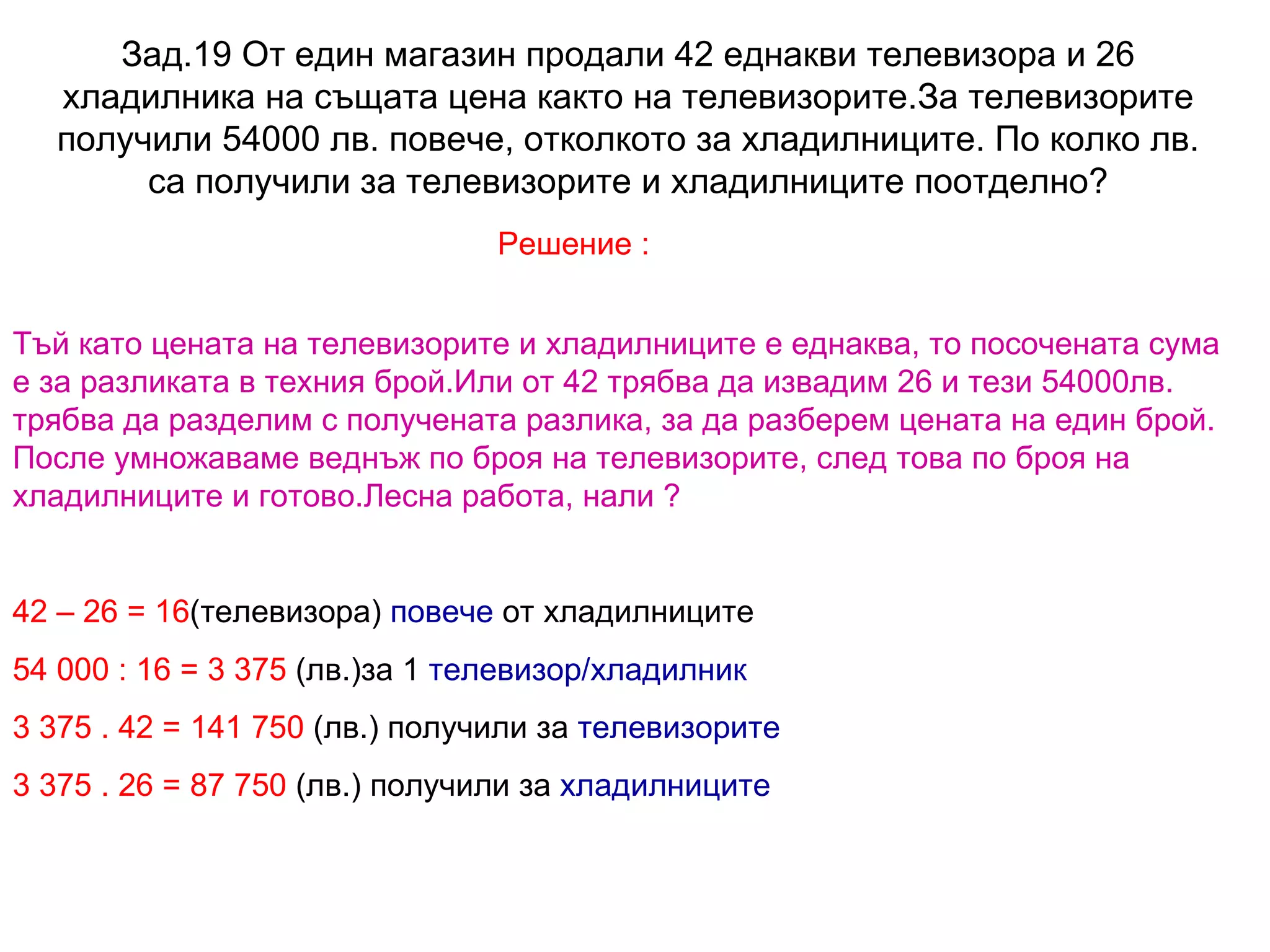 Зад.19 От един магазин продали 42 еднакви телевизора и 26 хладилника на същата цена както на телевизорите.За телевизорите получили 54000 лв. повече, отколкото за хладилниците. По колко лв. са получили за телевизорите и хладилниците поотделно? Решение : Тъй като цената на телевизорите и хладилниците е еднаква, то посочената сума е за разликата в техния брой.Или от 42 трябва да извадим 26 и тези 54000лв. трябва да разделим с получената разлика, за да разберем цената на един брой. После умножаваме веднъж по броя на телевизорите, след това по броя на хладилниците и готово.Лесна работа, нали ? 42 – 26 =   16 (телевизора)  повече  от хладилниците 54 000 : 16 =   3 375  (лв.)за 1  телевизор/хладилник 3 375 . 42 =   141 750  (лв.) получили за  телевизорите 3 375 . 26 =   87 750  (лв.) получили за  хладилниците 
