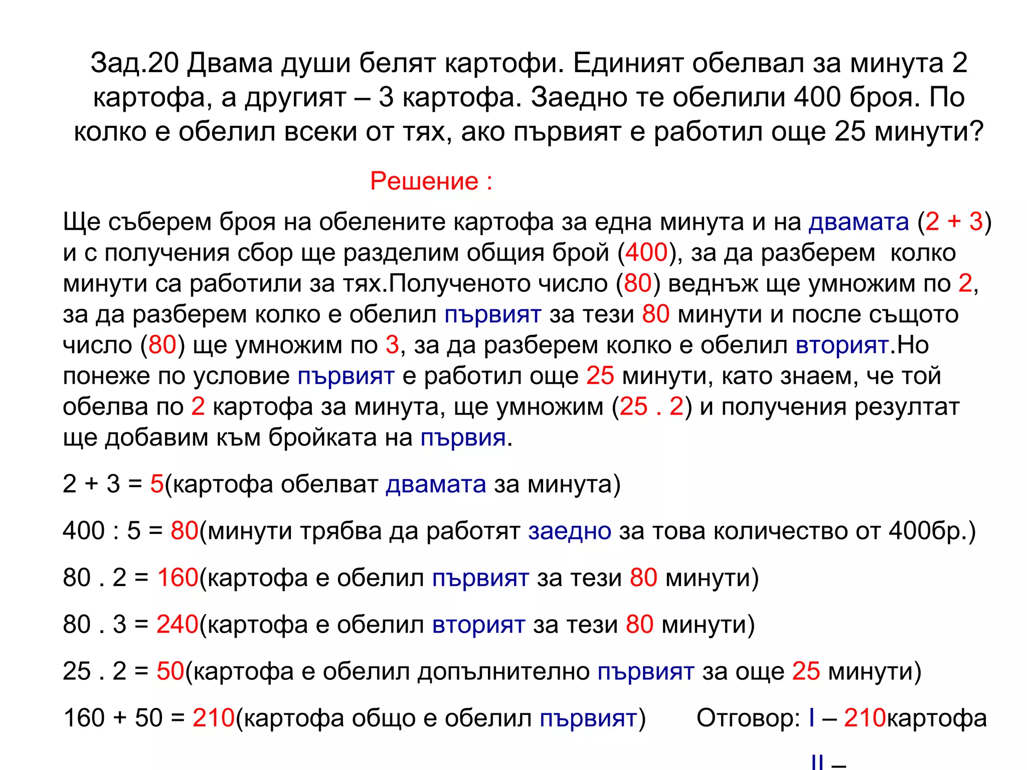 Зад.20 Двама души белят картофи. Единият обелвал за минута 2 картофа, а другият – 3 картофа. Заедно те обелили 400 броя. По колко е обелил всеки от тях, ако първият е работил още 25 минути? Решение : Ще съберем броя на обелените картофа за една минута и на  двамата  ( 2 + 3 ) и с получения сбор ще разделим общия брой ( 400 ), за да разберем  колко минути са работили за тях.Полученото число ( 80 ) веднъж ще умножим по  2 , за да разберем колко е обелил  първият  за тези  80  минути и после същото число ( 80 ) ще умножим по  3 , за да разберем колко е обелил  вторият .Но понеже по условие  първият  е работил още  25  минути, като знаем, че той обелва по  2  картофа за минута, ще умножим ( 25 . 2 ) и получения резултат ще добавим към бройката на  първия . 2 + 3 =  5 (картофа обелват  двамата  за минута) 400 : 5 =  80 (минути трябва да работят  заедно  за това количество от 400бр.) 80 . 2 =  160 (картофа е обелил  първият  за тези  80  минути) 80 . 3 =  240 (картофа е обелил  вторият  за тези  80  минути) 25 . 2 =  50 (картофа е обелил допълнително  първият  за още  25  минути) 160 + 50 =  210 (картофа общо е обелил  първият )  Отговор:  I  –  210 картофа II   –  240 картофа 