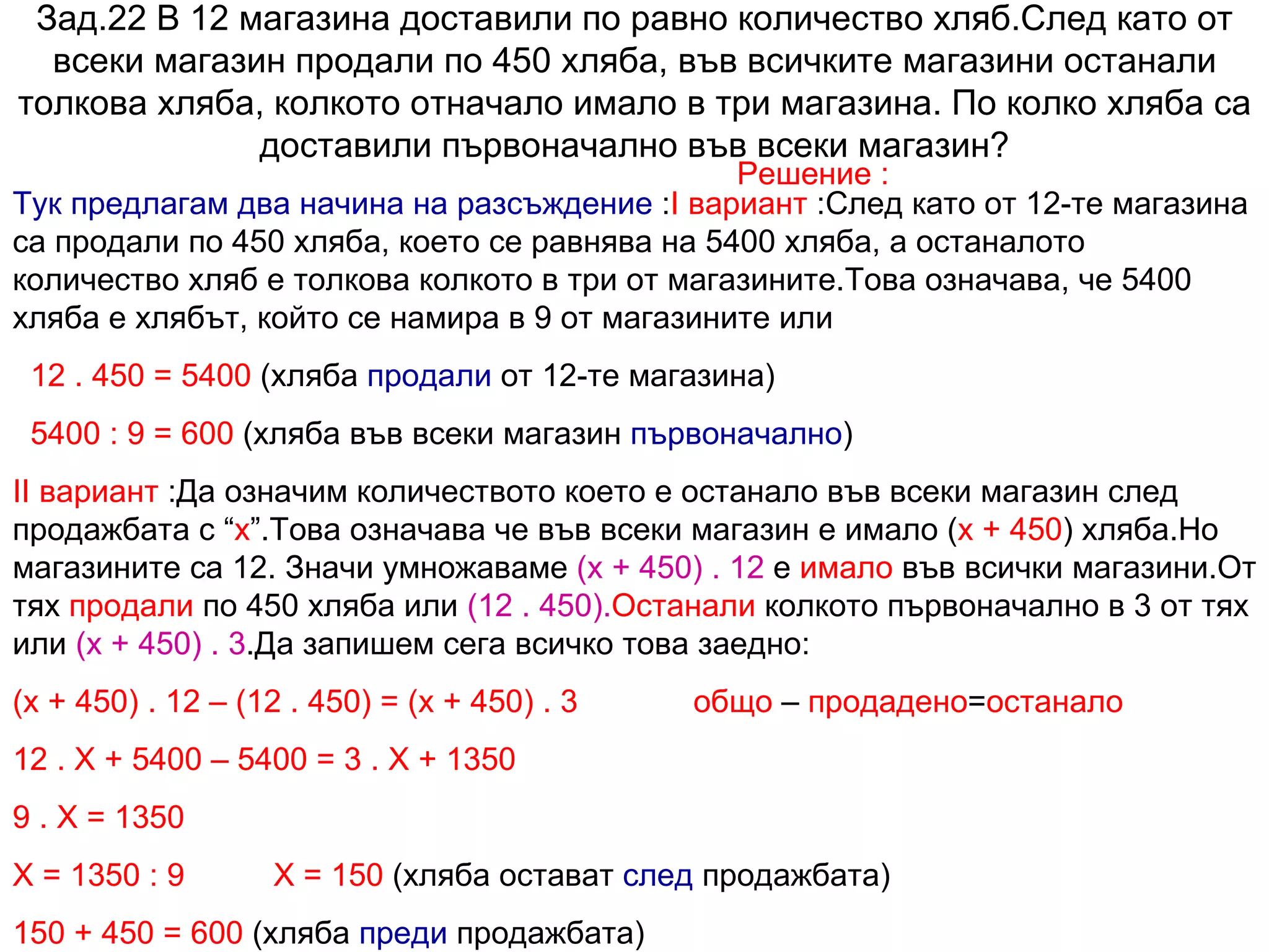Зад.22 В 12 магазина доставили по равно количество хляб.След като от всеки магазин продали по 450 хляба, във всичките магазини останали толкова хляба, колкото отначало имало в три магазина. По колко хляба са доставили първоначално във всеки магазин? Решение : Тук предлагам два начина на разсъждение  : I  вариант  :След като от 12-те магазина са продали по 450 хляба, което се равнява на 5400 хляба, а останалото количество хляб е толкова колкото в три от магазините.Това означава, че 5400 хляба е хлябът, който се намира в 9 от магазините или  12 . 450 = 5400  (хляба  продали  от 12-те магазина) 5400 : 9 = 600  (хляба във всеки магазин  първоначално ) II  вариант  :Да означим количеството което е останало във всеки магазин след продажбата с “ х ”.Това означава че във всеки магазин е имало ( х + 450 ) хляба.Но магазините са 12. Значи умножаваме  (х + 450) . 12  е  имало  във всички магазини.От тях  продали  по 450 хляба или  (12 . 450). Останали  колкото първоначално в 3 от тях или  (х + 450) . 3 .Да запишем сега всичко това заедно:  (х + 450) . 12 – (12 . 450) = (х + 450) . 3  общо  –  продадено = останало   12 . Х + 5400 – 5400 = 3 . Х + 1350 9 . Х = 1350 Х = 1350 : 9  Х = 150  (хляба остават  след  продажбата) 150 + 450 = 600  (хляба  преди  продажбата) 