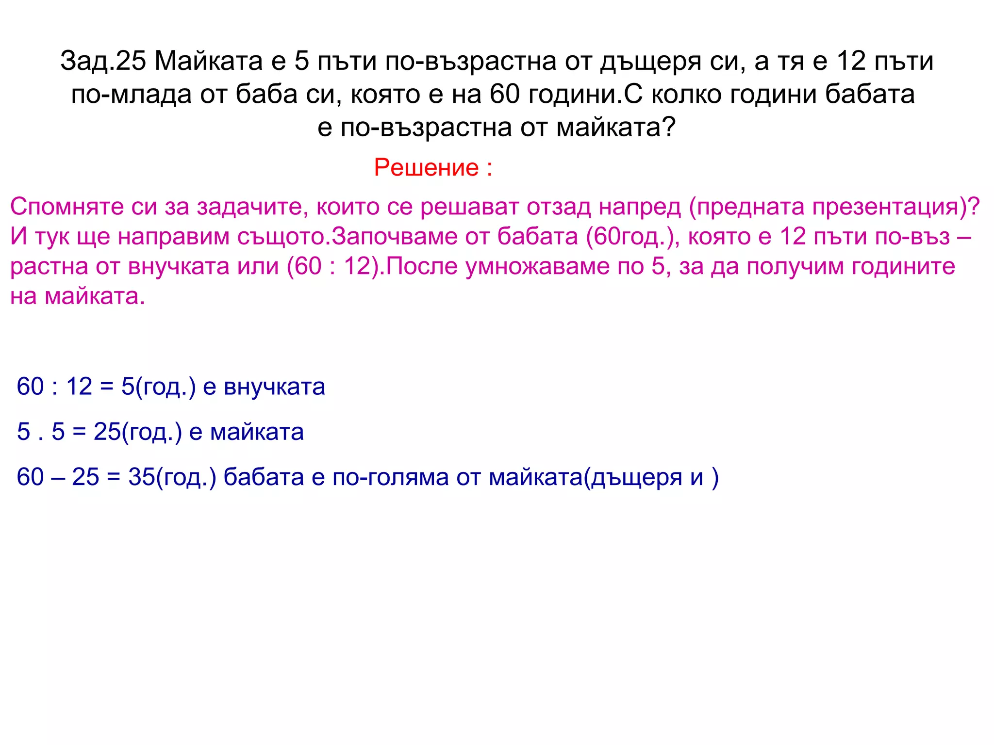 Зад.25 Майката е 5 пъти по-възрастна от дъщеря си, а тя е 12 пъти по-млада от баба си, която е на 60 години.С колко години бабата  е по-възрастна от майката? Решение : Спомняте си за задачите, които се решават отзад напред (предната презентация)? И тук ще направим същото.Започваме от бабата (60год.), която е 12 пъти по-въз – растна от внучката или (60 : 12).После умножаваме по 5, за да получим годините на майката. 60 : 12 = 5(год.) е внучката 5 . 5 = 25(год.) е майката 60 – 25 = 35(год.) бабата е по-голяма от майката(дъщеря и ) 
