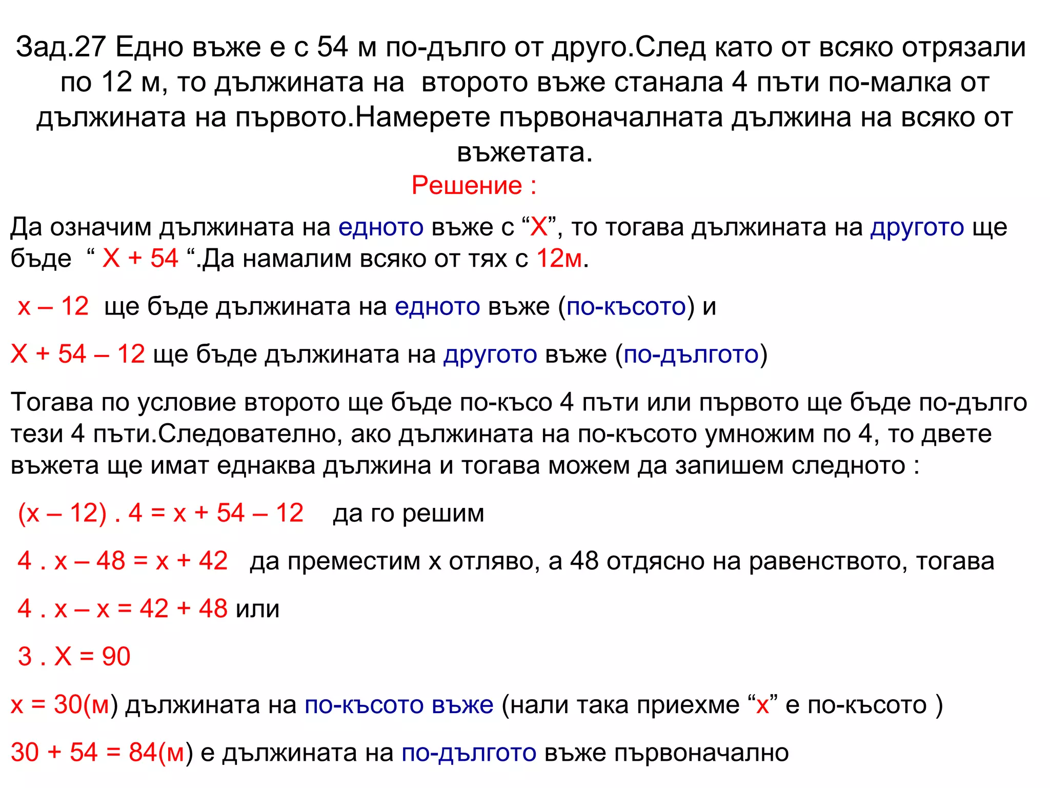 Зад.27 Едно въже е с 54 м по-дълго от друго.След като от всяко отрязали  по 12 м, то дължината на  второто въже станала 4 пъти по-малка от дължината на първото.Намерете първоначалната дължина на всяко от въжетата. Решение : Да означим дължината на  едното  въже с “ Х ”, то тогава дължината на  другото  ще бъде  “  Х + 54  “.Да намалим всяко от тях с  12м . х – 12   ще бъде дължината на  едното  въже ( по-късото ) и Х + 54 – 12  ще бъде дължината на  другото  въже ( по-дългото ) Тогава по условие второто ще бъде по-късо 4 пъти или първото ще бъде по-дълго тези 4 пъти.Следователно, ако дължината на по-късото умножим по 4, то двете въжета ще имат еднаква дължина и тогава можем да запишем следното : (х – 12) . 4 = х + 54 – 12   да го решим 4 . х – 48 = х + 42   да преместим х отляво, а 48 отдясно на равенството, тогава 4 . х – х = 42 + 48  или 3 . Х = 90 х =   30(м ) дължината на  по-късото въже  (нали така приехме “ х ” е по-късото ) 30 + 54 =   84(м ) е дължината на  по-дългото  въже първоначално 
