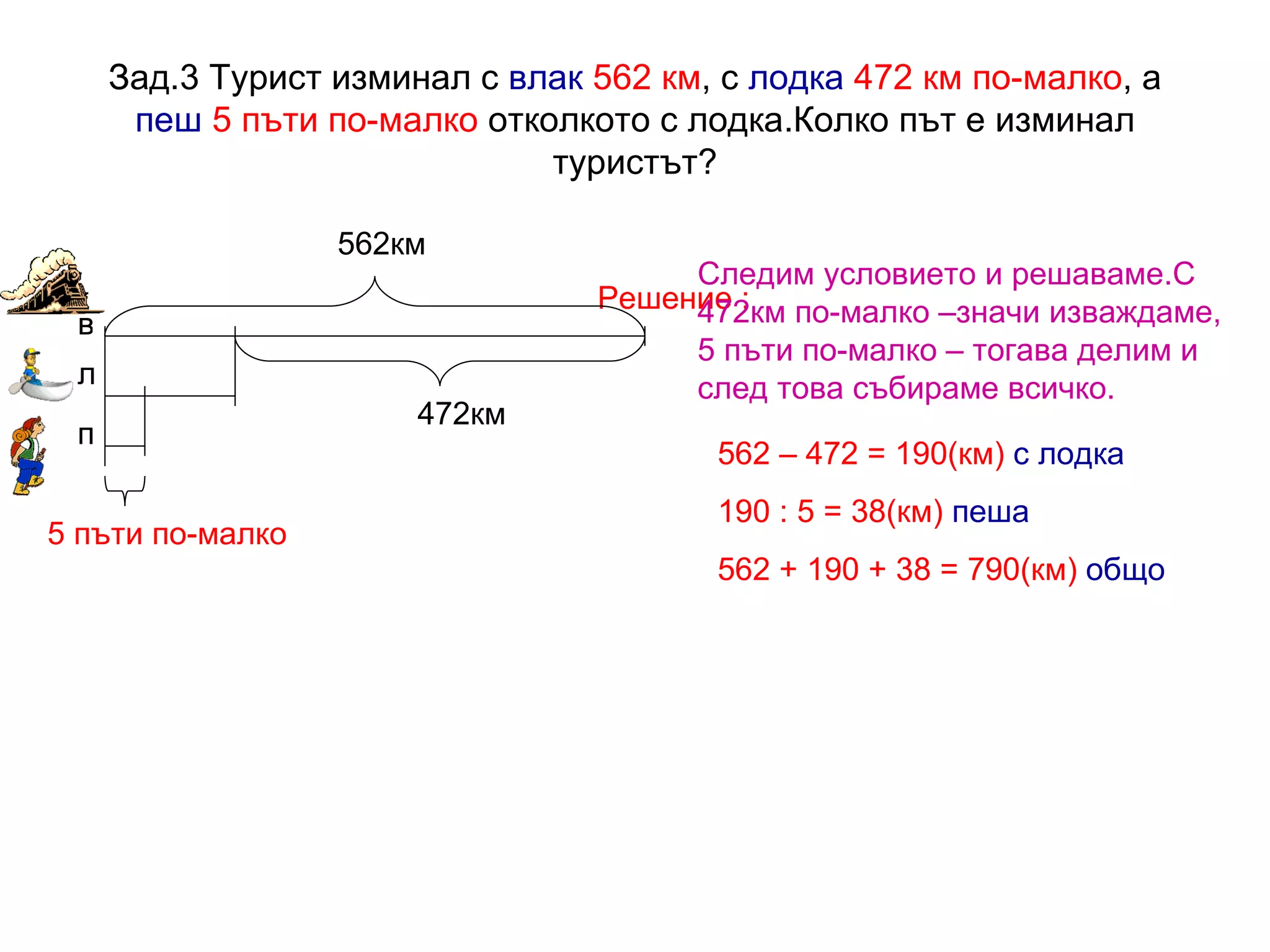 Зад.3 Турист изминал с  влак   562 км , с  лодка   472 км по-малко , а  пеш   5 пъти по-малко  отколкото с лодка.Колко път е изминал туристът? Решение :   562км 472км 5 пъти по-малко в л п 562 – 472 = 190(км)   с лодка 190 : 5 = 38(км)   пеша 562 + 190 + 38 = 790(км)  общо Следим условието и решаваме.С 472км по-малко –значи изваждаме, 5 пъти по-малко – тогава делим и след това събираме всичко. 
