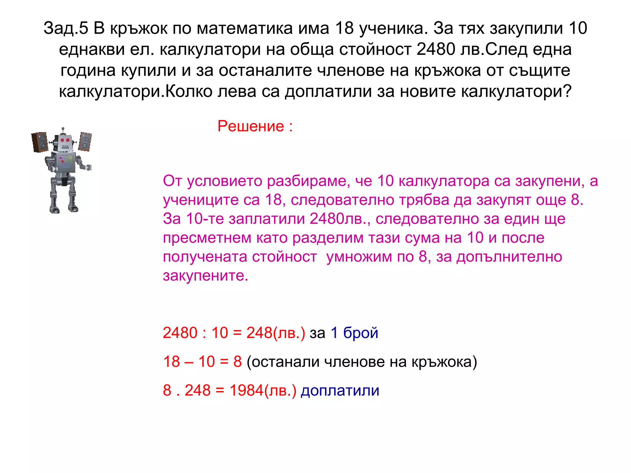 Зад.5 В кръжок по математика има 18 ученика. За тях закупили 10 еднакви ел. калкулатори на обща стойност 2480 лв.След една година купили и за останалите членове на кръжока от същите калкулатори.Колко лева са доплатили за новите калкулатори? Решение : От условието разбираме, че 10 калкулатора са закупени, а учениците са 18, следователно трябва да закупят още 8.  За 10-те заплатили 2480лв., следователно за един ще пресметнем като разделим тази сума на 10 и после получената стойност  умножим по 8, за допълнително закупените. 2480  : 10 = 248(лв.)  за  1 брой 18 – 10 = 8  (останали членове на кръжока) 8 . 248 = 1984(лв.)   доплатили 