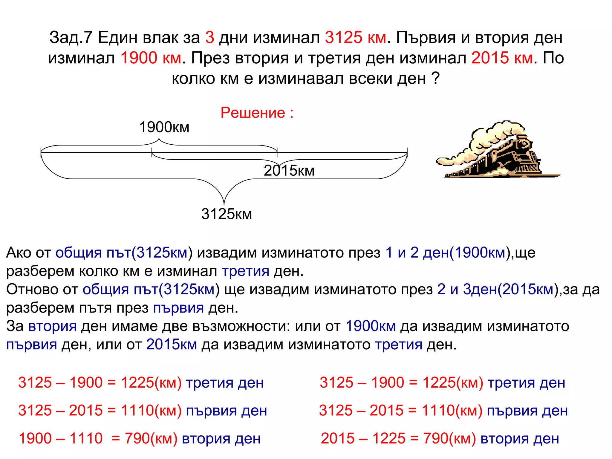 Зад.7 Един влак за  3  дни изминал  3125 км . Първия и втория ден изминал  1900 км . През втория и третия ден изминал  2015 км . По колко км е изминавал всеки ден ? Решение : 3125км 1900км 2015км Ако от  общия път(3125км ) извадим изминатото през  1 и 2 ден(1900км ),ще разберем колко км е изминал  третия  ден.  Отново от  общия път(3125км ) ще извадим изминатото през  2 и 3ден(2015км ),за да разберем пътя през  първия  ден.  За  втория  ден имаме две възможности: или от  1900км  да извадим изминатото  първия  ден, или от  2015км  да извадим изминатото  третия  ден. 3125 – 1900 = 1225(км)   третия ден   3125 – 1900 = 1225(км)   третия ден 3125 – 2015 = 1110(км)   първия ден   3125 – 2015 = 1110(км)   първия ден 1900 – 1110  = 790(км)   втория ден   2015 – 1225 = 790(км)   втория ден 