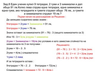 Зад.8  Един ученик купил 9 тетрадки, 2 гуми и 3 химикалки и дал общо 91 лв.Колко лева струва една тетрадка, една химикалка и една гума, ако тетрадките и гумите струват общо  76 лв., а гумите и химикалките струват 19 лв.? Първи начин на разсъждение за Решение : Да запишем съкратено какво знаем : 9тетрадки  +  2гуми  +  3химикалки  = 91 лв. 9тетрадки  +  2гуми  = 76 лв. Значи остават за химикалките (91 – 76) : 3 (защото химикалките са 3) Или 15 : 3 =  5(лв.)струва 1 химикалка 2гуми + 3химикалки = 19(лв.) по условие и като заместим стойността на химикалката по 3 се получава : 2гуми = 19 – 3 . 5 2гуми = 4(лв.) следователно  1гума = 2 лева И за тетрадките остава : 9тетрадки = 76 – 2 . 2  9тетрадки = 72(лв.) Следователно  1 тетрадка = 72 : 9 = 8(лв.) Решението: (91 – 76 ) : 3 = 15 : 3 = 5(лв.)хим. (19 – 3 . 5) : 2 = 4 : 2 = 2(лв.)гума (76 – 2 . 2 ) : 9 = 72 : 9 = 8(лв.)тет 