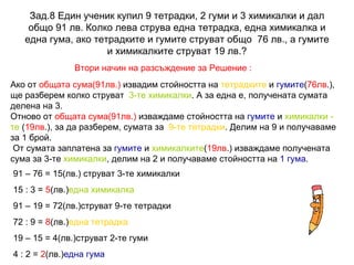 Зад.8 Един ученик купил 9 тетрадки, 2 гуми и 3 химикалки и дал общо 91 лв. Колко лева струва една тетрадка, една химикалка и една гума, ако тетрадките и гумите струват общо  76 лв., а гумите и химикалките струват 19 лв.? Втори начин на разсъждение за Решение : Ако от  общата сума(91лв.)  извадим стойността на  тетрадките  и  гумите ( 76лв .), ще разберем колко струват  3-те химикалки . А за една е, получената сумата делена на 3.  Отново от  общата сума(91лв.)  изваждаме стойността на  гумите  и  химикалки -  те  ( 19лв .), за да разберем, сумата за  9-те тетрадки . Делим на 9 и получаваме за 1 брой.  От сумата заплатена за  гумите  и  химикалките ( 19лв .) изваждаме получената сума за 3-те  химикалки , делим на 2 и получаваме стойността на  1 гума .  91 – 76 = 15(лв.) струват 3-те химикалки 15 : 3 =  5 (лв.) една химикалка 91 – 19 = 72(лв.)струват 9-те тетрадки 72 : 9 =  8 (лв.) една тетрадка 19 – 15 = 4(лв.)струват 2-те гуми 4 : 2 =  2 (лв.) една гума 