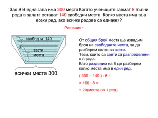Зад.9 В една зала има  300  места.Когато учениците заемат  8  пълни реда в залата остават  140  свободни места. Колко места има във всеки ред, ако всички редове са еднакви? Решение : всички места 300 1 8 свободни  140 От  общия брой  места ще извадим броя на  свободните места , за да разберем колко са  заети .  Тези, които са  заети  са  разпределени  в 8 реда.  Като  разделим  на 8 ще разберем колко места има в  един ред .  ( 300 – 140 ) : 8 = = 160 : 8 = = 20(места на 1 ред) заети места 