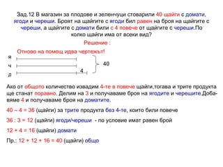 Зад.12 В магазин за плодове и зеленчуци стоварили  40 щайги  с  домати ,  ягоди  и  череши . Броят на щайгите с  ягоди  бил  равен  на броя на щайгите с  череши , а щайгите с  домати  били  с 4 повече  от щайгите с  череши .По колко щайги има от всеки вид? Решение : Отново на помощ идва чертежът! 4 я ч д 40 Ако от  общото  количество извадим  4-те в повече  щайги,тогава и трите продукта ще станат  поравно . Делим на  3  и получаваме броя на  ягодите  и  черешите .Доба- вяме  4  и получаваме броя на  доматите . 40 – 4 = 36  (щайги) за  трите  продукта  без 4-те , които били повече 36 : 3 = 12  (щайги)  ягоди/череши   - по условие имат равен брой 12 + 4 = 16  (щайги)  домати Пр.:  12 + 12 + 16 = 40  (щайги)  общо 