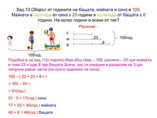 Зад.13 Сборът от годините на  бащата ,  майката  и  сина  е  105 .  Майката  е  по-стара  от  сина  с  23  години и  по-млада  от  бащата  с  8  години. На колко години е всеки от тях? Решение : 105 год. 23 8 105год. с м б Подобна е на зад.11(с парите).Има общ сбор – 105, разлики – 23 при майката и това 23 и още 8 при бащата.Значи, ако ги извадим и разделим на 3 ще получим равни части (по-точно годините на сина). 105 – ( 23 + 23 + 8 ) =  = 105 – 54 = = 51(год.) 51 : 3 = 17(год.)   сина 17 + 23 = 40(год.)   майката 40 + 8 = 48(год.)   бащата 