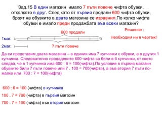 Зад.15  В един  магазин  имало  7 пъти повече  чифта обувки, отколкото  в друг . След като от  първия  продали  600  чифта обувки, броят на обувките в  двата  магазина се  изравнил .По колко чифта обувки е имало  преди  продажбата  във всеки  магазин? Решение : Необходим ни е чертеж! 7 пъти повече 1маг. 2маг. 600 продали Да си представим двата магазина – в единия има 7 купчинки с обувки, а в другия 1 купчинка. Следователно продадените 600 чифта са били в 6 купчинки, от което следва, че в 1 купчинка има 600 : 6 = 100(чифта).По условие в първия магазин обувките били 7 пъти повече или 7 . 100 = 700(чифта), а във втория 7 пъти по-малко или  700 : 7 = 100(чифта) 600  : 6 = 100  (чифта)  в купчинка 100 . 7 = 700  (чифта) в  първия  магазин 700 : 7 = 100  (чифта) във  втория  магазин 