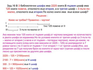 Зад.16 В  3  библиотечни  шкафа  има  2225  книги.В  първия  шкаф има  125  книги  повече , отколкото във  втория , а в  третия  шкаф –  3 пъти по-малко , отколкото във  втория .По колко книги има  във всеки шкаф? Решение : Какво ни трябва? Правилно – чертеж! със 125 повече от  II 3 пъти по-малко   от  II I II III Ако махнем тези 125 книги от първия шкаф,от чертежа виждаме че количеството в двата шкафа се изравнява.Но по условие книгите от третия шкаф са 3 пъти по – малко от втория ( а вече и от първия – погледни чертежа), може да кажем, че оставащите книги (след като сме махнали от 2225 – 125) се разпределят в 7 равни части ( по 3 части от първия + 3 от втория + 1 от третия шкаф).Или, ако разделим на 7 ще получим броя на книгите от една част (третия шкаф) и после лесно ще пресметнем за другите два шкафа. 2225 – 125 = 2100(книги) 2100 : 7 = 300(книги)  в  III  шкаф 300 . 3 = 900(книги)  във  II  шкаф 900 + 125 = 1025(книги)  в  I  шкаф 