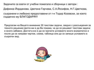 Задачите са взети от учебни помагала и сборници с автори : Дафинка Йорданова, Цветана Герчева, С.А.Йосифов, Н.Г.Цветкова, съхранени и любезно предоставени от г-н Тодор Козовски, за което сърдечно му БЛАГОДАРЯ!!! Предлагам на Вашето внимание 30 текстови задачи, заедно с разсъждения за тяхното решение.Целта ми е да Ви покажа, че да се решават текстови задачи е много забавно. Достатъчно е да се прочете условието много внимателно и после да се направи чертеж, схема, таблица или да се запише условието в съкратен вид. ангелов 